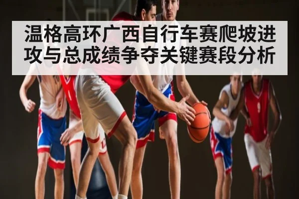 温格高环广西自行车赛爬坡进攻与总成绩争夺关键赛段分析（MKsports）